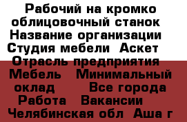 Рабочий на кромко-облицовочный станок › Название организации ­ Студия мебели «Аскет» › Отрасль предприятия ­ Мебель › Минимальный оклад ­ 1 - Все города Работа » Вакансии   . Челябинская обл.,Аша г.